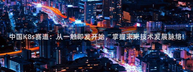 k8凯发体育：中国K8s赛道：从一触即发开始，掌握未来技术发展脉络!